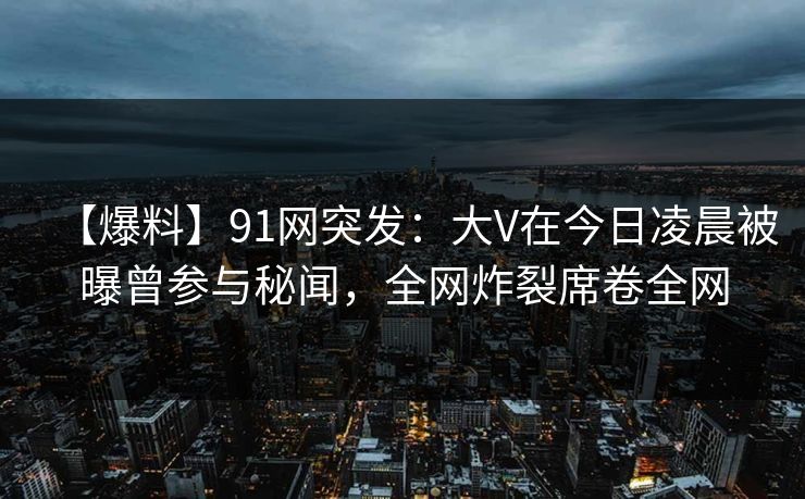 【爆料】91网突发：大V在今日凌晨被曝曾参与秘闻，全网炸裂席卷全网