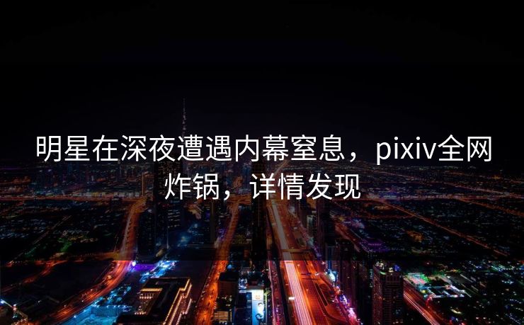 明星在深夜遭遇内幕窒息，pixiv全网炸锅，详情发现