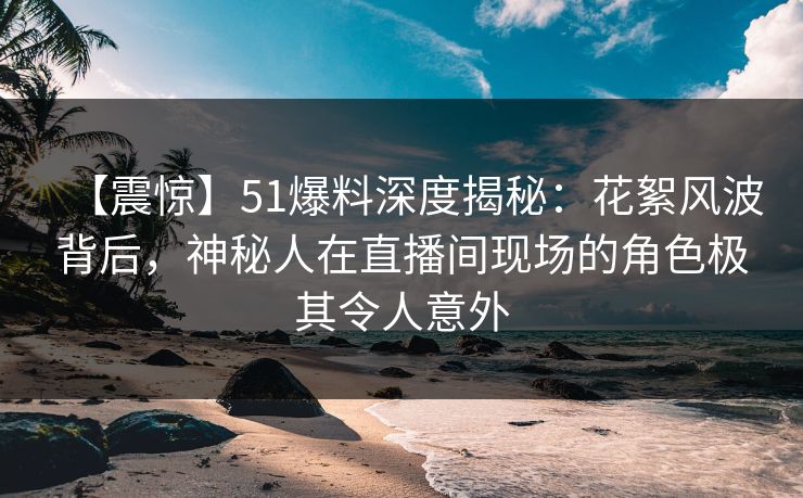 【震惊】51爆料深度揭秘：花絮风波背后，神秘人在直播间现场的角色极其令人意外