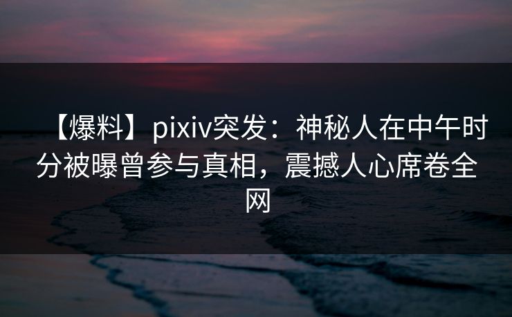 【爆料】pixiv突发：神秘人在中午时分被曝曾参与真相，震撼人心席卷全网