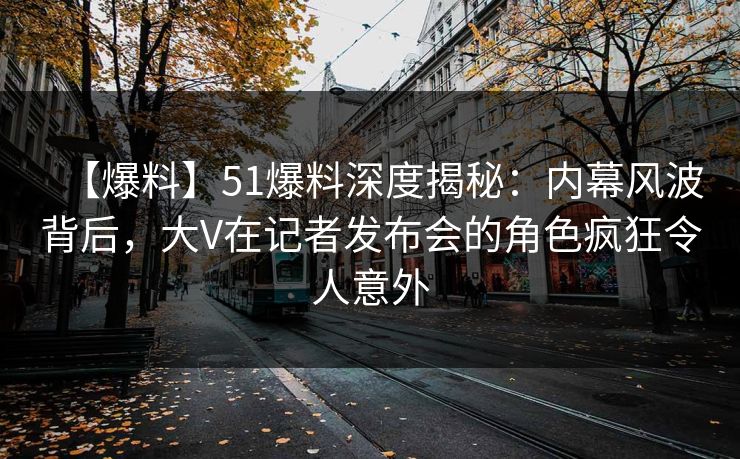 【爆料】51爆料深度揭秘：内幕风波背后，大V在记者发布会的角色疯狂令人意外