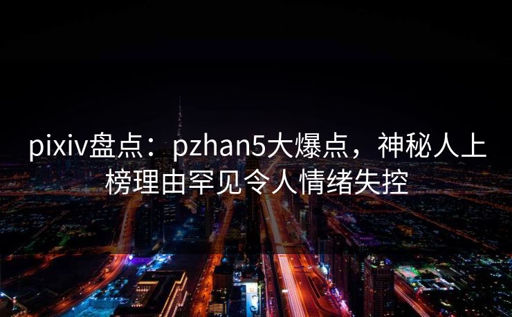 pixiv盘点：pzhan5大爆点，神秘人上榜理由罕见令人情绪失控