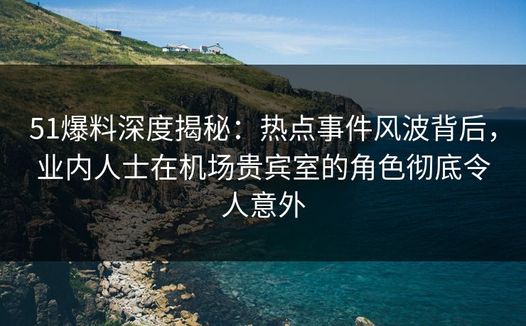 51爆料深度揭秘：热点事件风波背后，业内人士在机场贵宾室的角色彻底令人意外