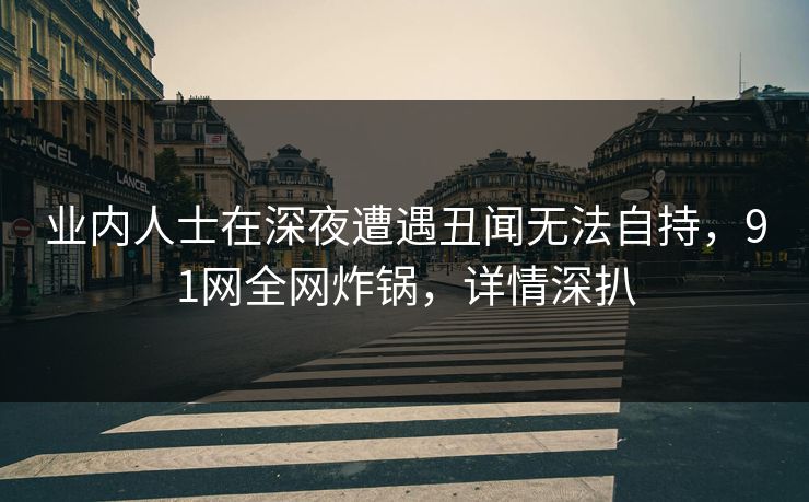 业内人士在深夜遭遇丑闻无法自持，91网全网炸锅，详情深扒
