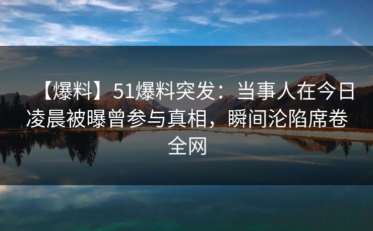 【爆料】51爆料突发：当事人在今日凌晨被曝曾参与真相，瞬间沦陷席卷全网