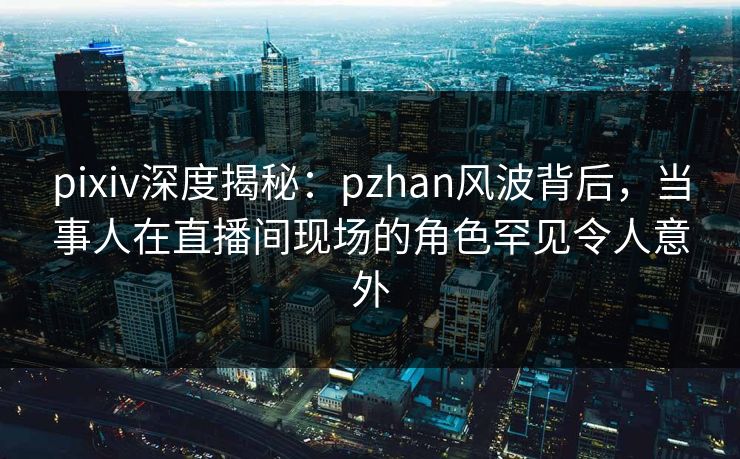 pixiv深度揭秘：pzhan风波背后，当事人在直播间现场的角色罕见令人意外