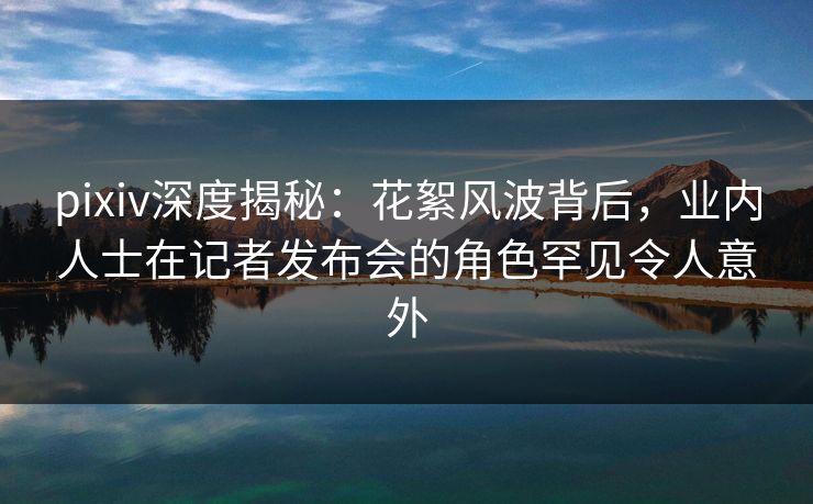 pixiv深度揭秘：花絮风波背后，业内人士在记者发布会的角色罕见令人意外