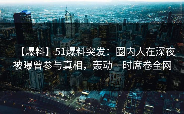 【爆料】51爆料突发：圈内人在深夜被曝曾参与真相，轰动一时席卷全网