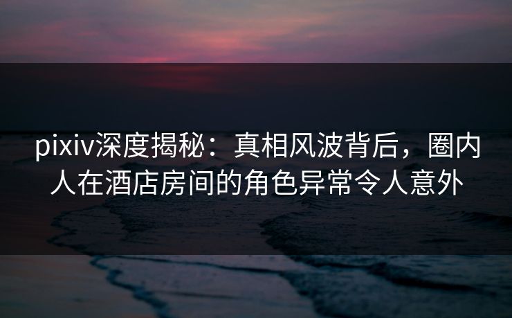 pixiv深度揭秘：真相风波背后，圈内人在酒店房间的角色异常令人意外