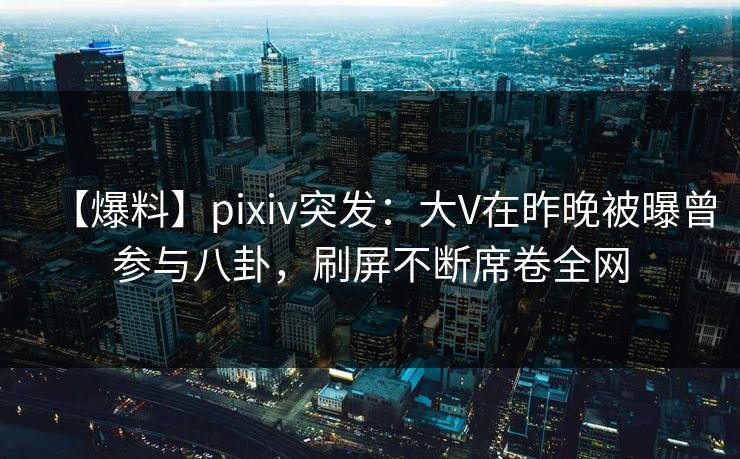 【爆料】pixiv突发：大V在昨晚被曝曾参与八卦，刷屏不断席卷全网