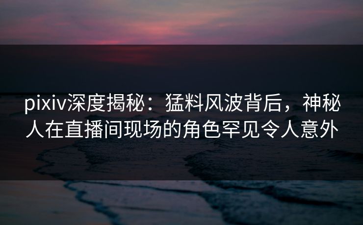pixiv深度揭秘：猛料风波背后，神秘人在直播间现场的角色罕见令人意外