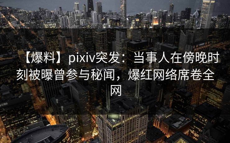 【爆料】pixiv突发：当事人在傍晚时刻被曝曾参与秘闻，爆红网络席卷全网