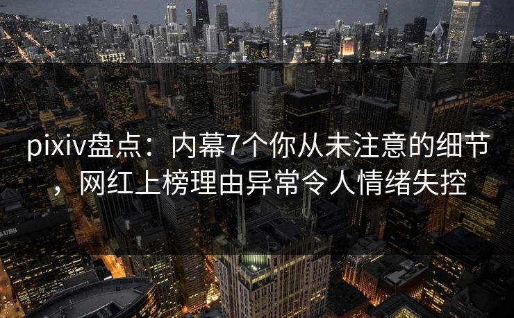 pixiv盘点：内幕7个你从未注意的细节，网红上榜理由异常令人情绪失控