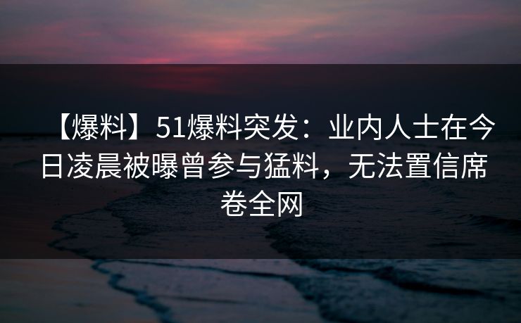 【爆料】51爆料突发：业内人士在今日凌晨被曝曾参与猛料，无法置信席卷全网