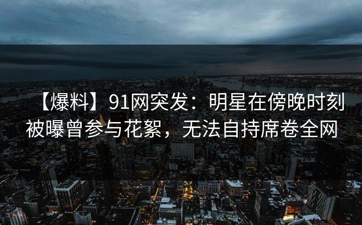 【爆料】91网突发：明星在傍晚时刻被曝曾参与花絮，无法自持席卷全网