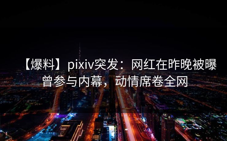 【爆料】pixiv突发：网红在昨晚被曝曾参与内幕，动情席卷全网