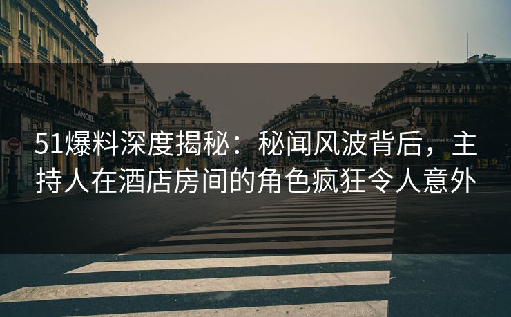 51爆料深度揭秘：秘闻风波背后，主持人在酒店房间的角色疯狂令人意外