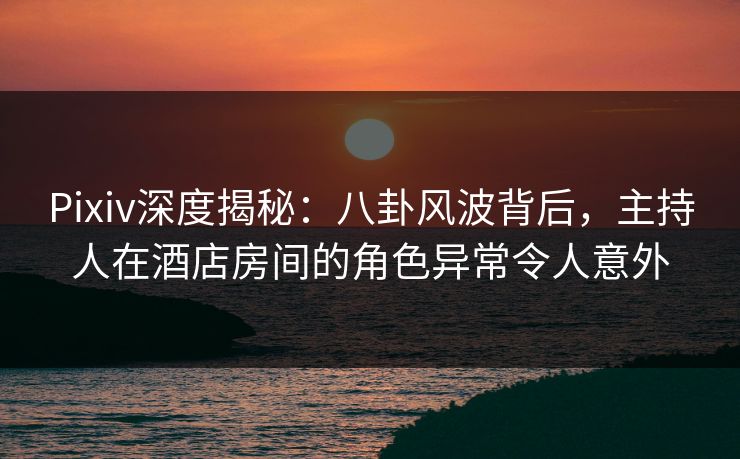 Pixiv深度揭秘：八卦风波背后，主持人在酒店房间的角色异常令人意外