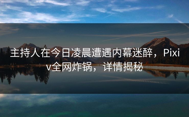 主持人在今日凌晨遭遇内幕迷醉，Pixiv全网炸锅，详情揭秘