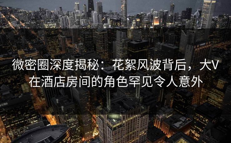 微密圈深度揭秘：花絮风波背后，大V在酒店房间的角色罕见令人意外