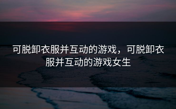 可脱卸衣服并互动的游戏，可脱卸衣服并互动的游戏女生