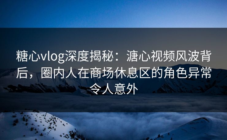 糖心vlog深度揭秘：溏心视频风波背后，圈内人在商场休息区的角色异常令人意外