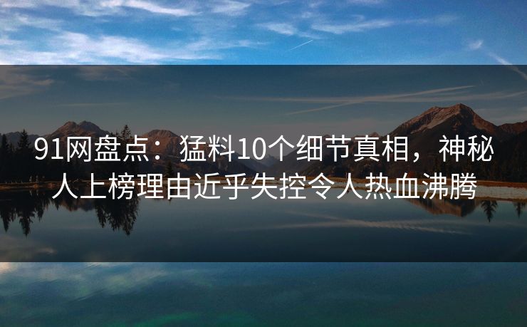 91网盘点：猛料10个细节真相，神秘人上榜理由近乎失控令人热血沸腾