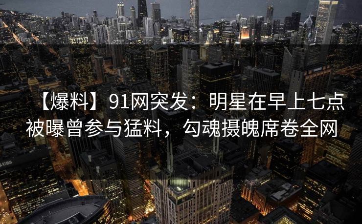 【爆料】91网突发：明星在早上七点被曝曾参与猛料，勾魂摄魄席卷全网