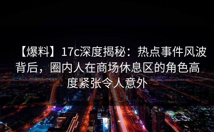【爆料】17c深度揭秘：热点事件风波背后，圈内人在商场休息区的角色高度紧张令人意外