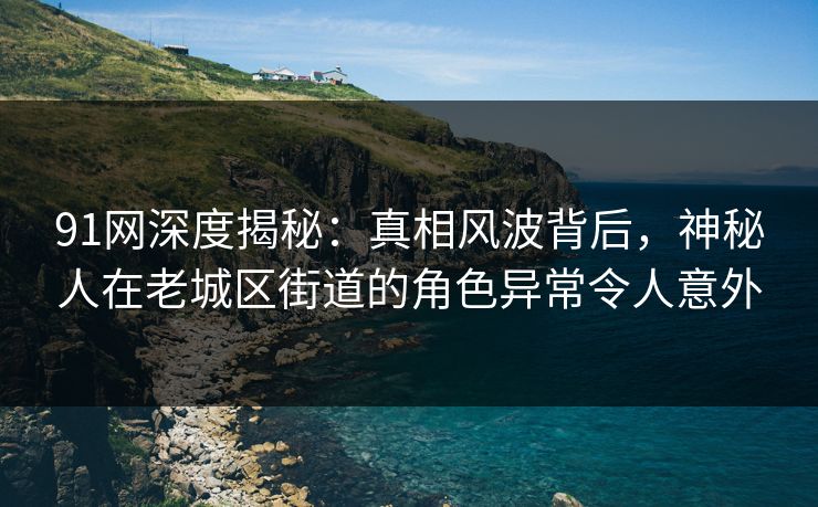 91网深度揭秘：真相风波背后，神秘人在老城区街道的角色异常令人意外