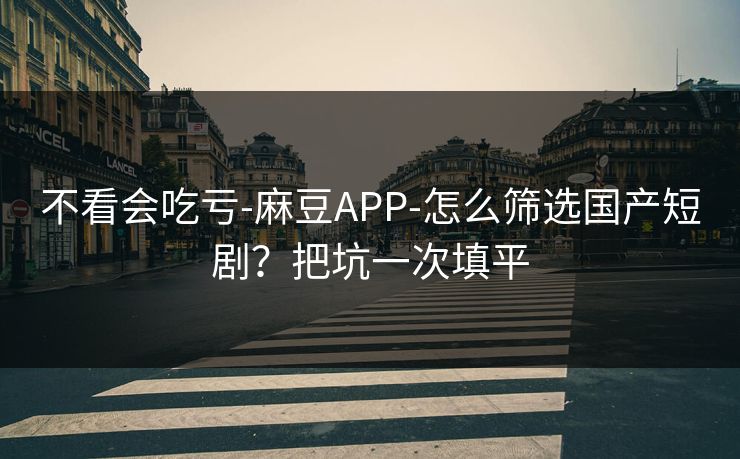 不看会吃亏-麻豆APP-怎么筛选国产短剧？把坑一次填平