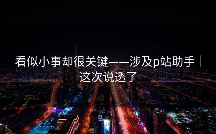 看似小事却很关键——涉及p站助手｜这次说透了
