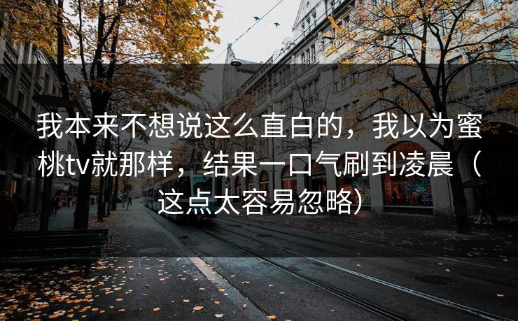 我本来不想说这么直白的，我以为蜜桃tv就那样，结果一口气刷到凌晨（这点太容易忽略）