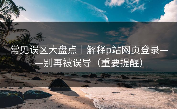 常见误区大盘点｜解释p站网页登录——别再被误导（重要提醒）