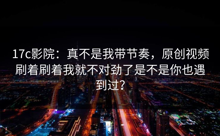 17c影院:真不是我带节奏,原创视频刷着刷着我就不对劲了是不是你也遇到过? 17c影院:真不是我带节奏,原创视频刷着刷着我就不对劲了是不是你也遇到过?