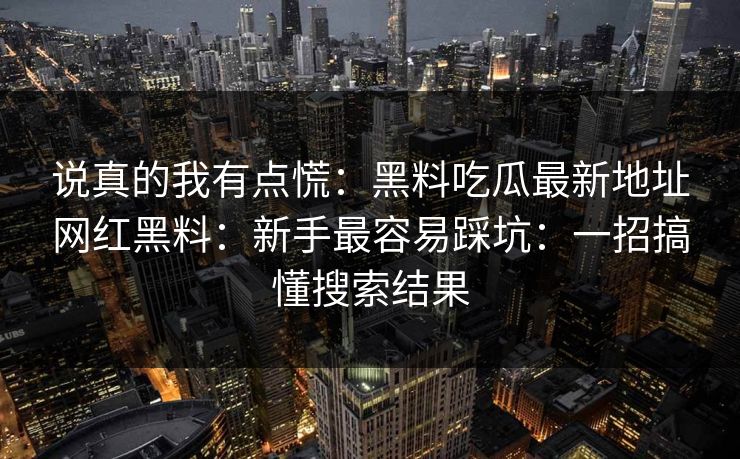 说真的我有点慌：黑料吃瓜最新地址网红黑料：新手最容易踩坑：一招搞懂搜索结果
