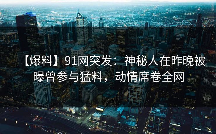 【爆料】91网突发：神秘人在昨晚被曝曾参与猛料，动情席卷全网