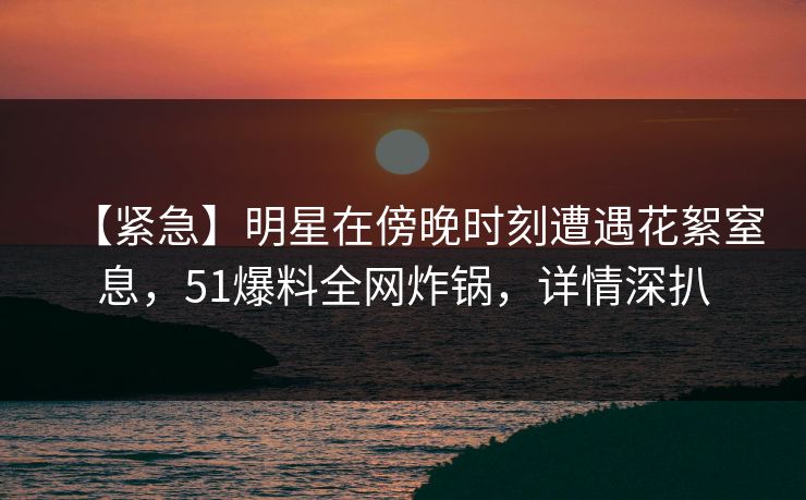 【紧急】明星在傍晚时刻遭遇花絮窒息，51爆料全网炸锅，详情深扒