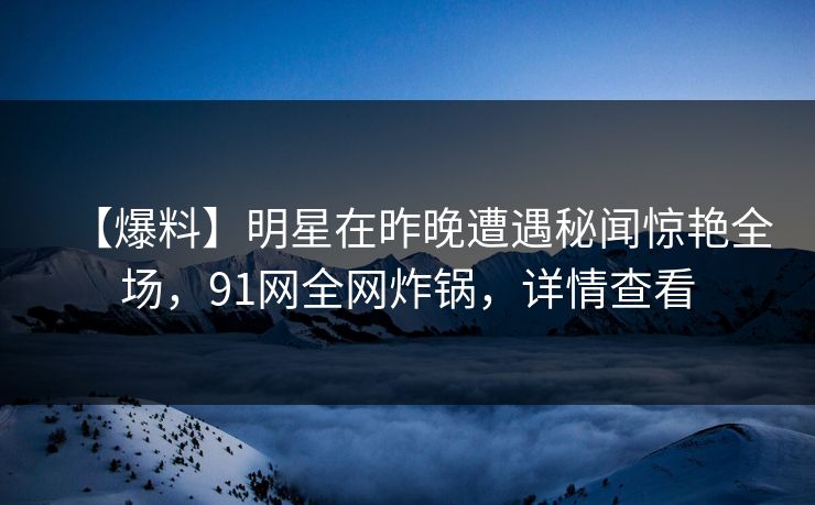 【爆料】明星在昨晚遭遇秘闻惊艳全场，91网全网炸锅，详情查看