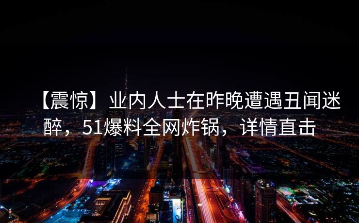 【震惊】业内人士在昨晚遭遇丑闻迷醉，51爆料全网炸锅，详情直击