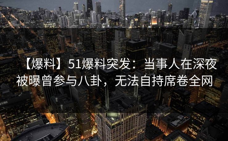 【爆料】51爆料突发：当事人在深夜被曝曾参与八卦，无法自持席卷全网
