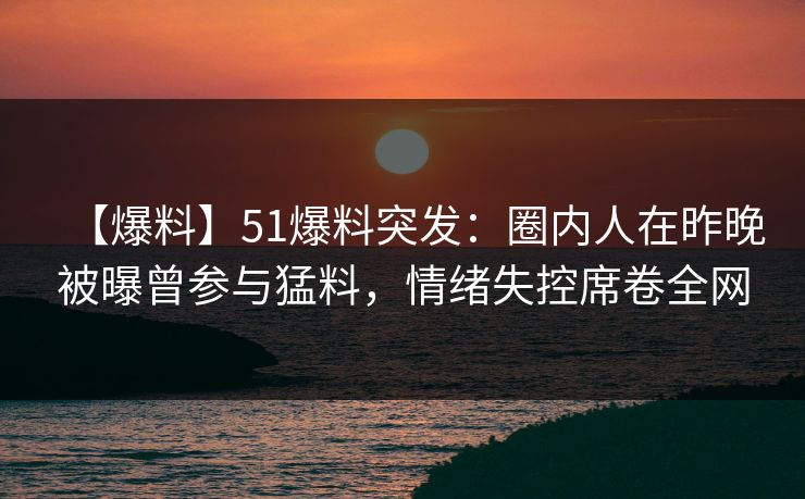【爆料】51爆料突发：圈内人在昨晚被曝曾参与猛料，情绪失控席卷全网