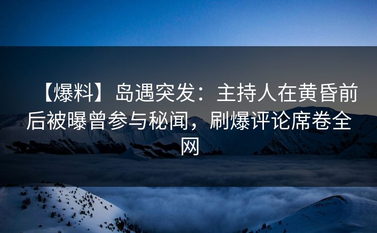 【爆料】岛遇突发：主持人在黄昏前后被曝曾参与秘闻，刷爆评论席卷全网