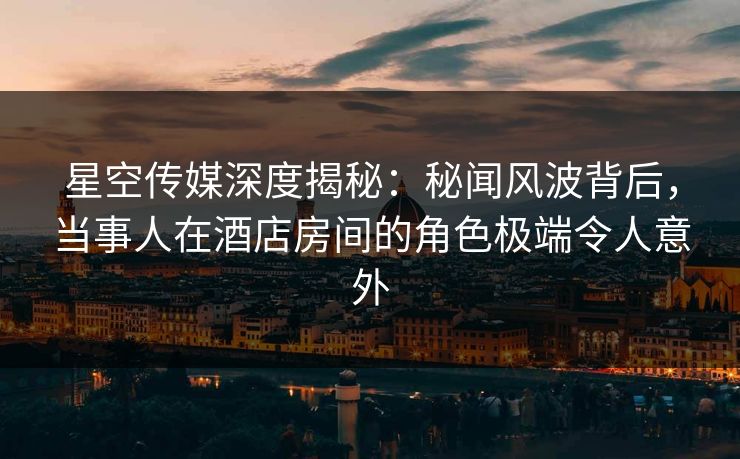 星空传媒深度揭秘：秘闻风波背后，当事人在酒店房间的角色极端令人意外
