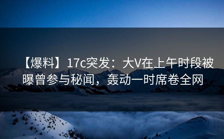 【爆料】17c突发：大V在上午时段被曝曾参与秘闻，轰动一时席卷全网