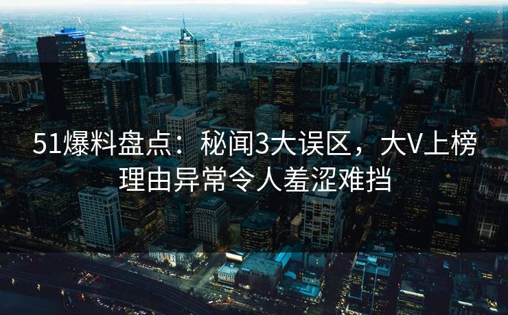 51爆料盘点：秘闻3大误区，大V上榜理由异常令人羞涩难挡