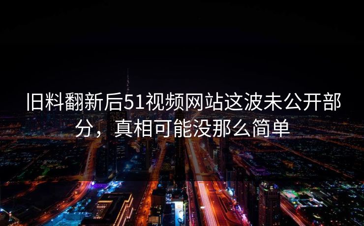 旧料翻新后51视频网站这波未公开部分，真相可能没那么简单
